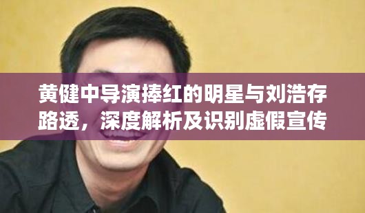 黄健中导演捧红的明星与刘浩存路透,深度解析及识别虚假宣传的重要性