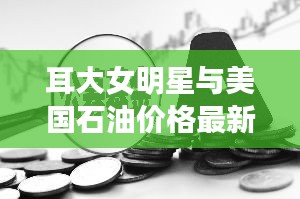 耳大女明星与美国石油价格最新消息——正本清源与务实指导及打假警示