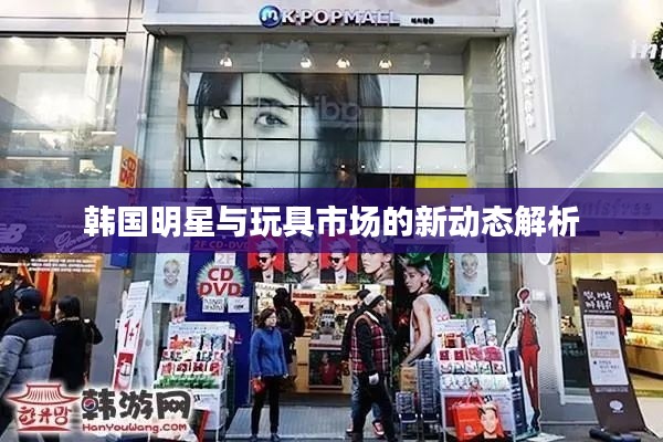 韩国明星与玩具市场的新动态解析