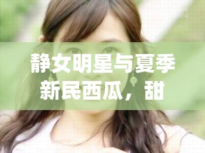 静女明星与夏季新民西瓜，甜蜜魅力与最新价格揭秘