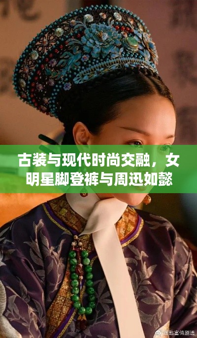 古装与现代时尚交融，女明星脚登裤与周迅如懿传中的风采揭秘