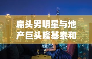 扁头男明星与地产巨头隆基泰和的新楼盘，潮流与地产的完美结合