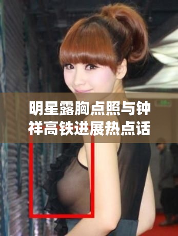 明星露胸点照与钟祥高铁进展热点话题解析(2017版)