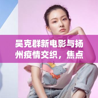 吴克群新电影与扬州疫情交织，焦点与关注实时更新