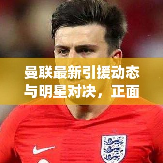 曼联最新引援动态与明星对决，正面交锋的火花四溅