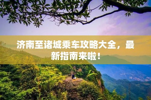济南至诸城乘车攻略大全，最新指南来啦！