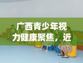 广西青少年视力健康聚焦，近视防控最新动态与措施