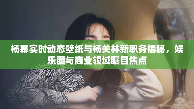 杨幂实时动态壁纸与杨关林新职务揭秘，娱乐圈与商业领域瞩目焦点
